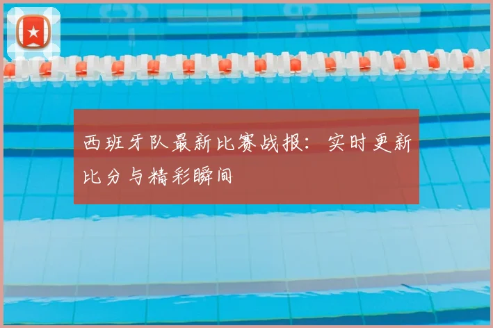 西班牙队最新比赛战报：实时更新比分与精彩瞬间