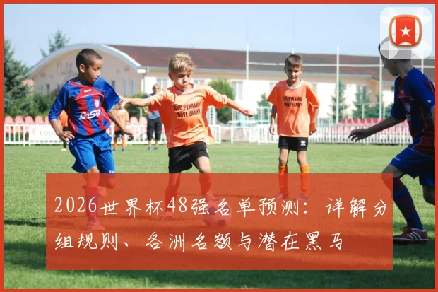 2026世界杯48强名单预测：详解分组规则、各洲名额与潜在黑马