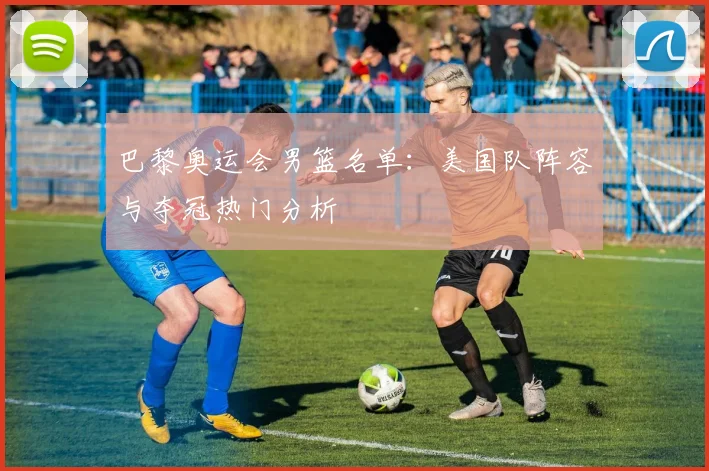 巴黎奥运会男篮名单：美国队阵容与夺冠热门分析