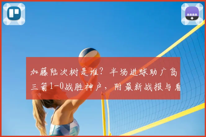 加藤陆次树是谁？半场进球助广岛三箭1-0战胜神户，附最新战报与看点