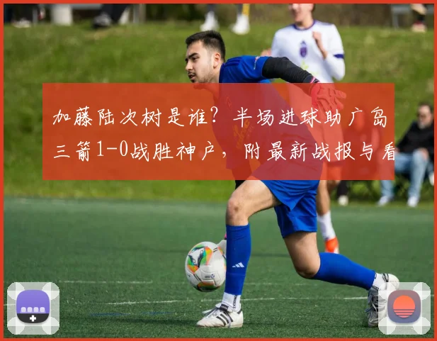 加藤陆次树是谁?半场进球助广岛三箭1-0战胜神户,附最新战报与看点