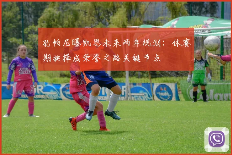 孔帕尼曝凯恩未来两年规划：休赛期抉择成荣誉之路关键节点