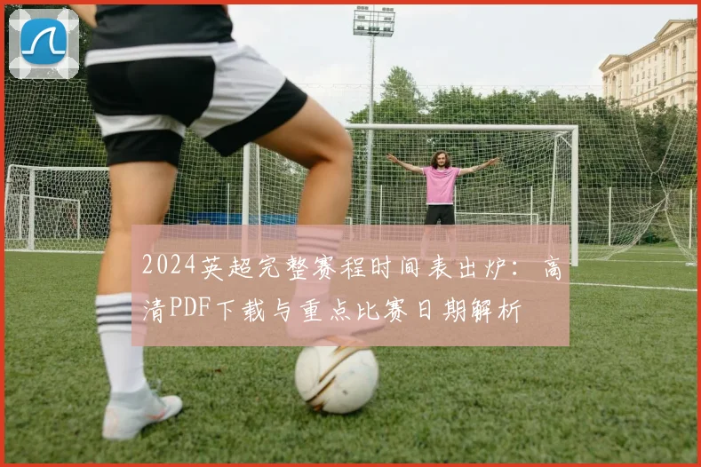 2024英超完整赛程时间表出炉：高清PDF下载与重点比赛日期解析