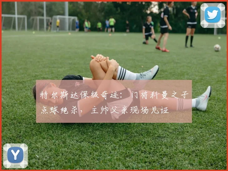特尔斯达保级奇迹：门将科曼之子点球绝杀，主帅父亲现场见证
